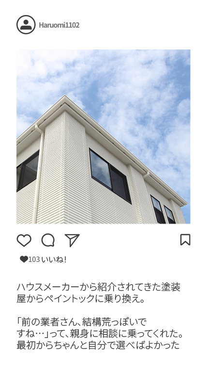 ハウスメーカーから紹介されてきた塗装屋からペイントックに乗り換え。「前の業者さん、結構荒っぽいですね…」って、親身に相談に乗ってくれた。最初からちゃんと自分で選べばよかった